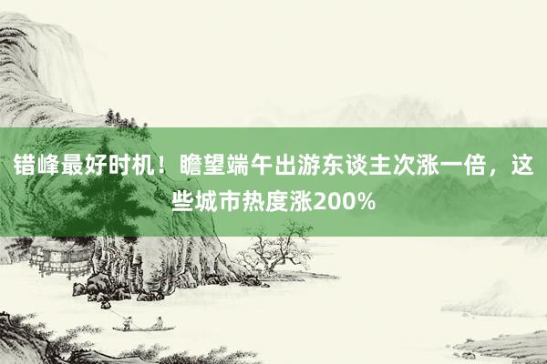 错峰最好时机！瞻望端午出游东谈主次涨一倍，这些城市热度涨200%