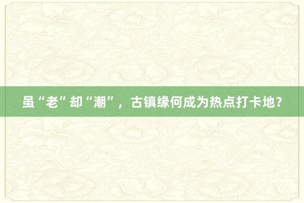 虽“老”却“潮”，古镇缘何成为热点打卡地？