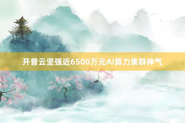 开普云坚强近6500万元AI算力集群神气