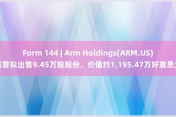 Form 144 | Arm Holdings(ARM.US)高管拟出售9.45万股股份，价值约1,195.47万好意思元