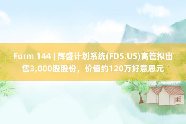 Form 144 | 辉盛计划系统(FDS.US)高管拟出售3,000股股份，价值约120万好意思元