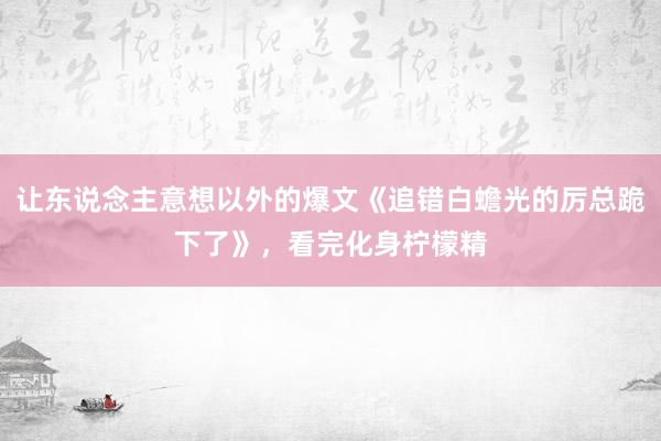 让东说念主意想以外的爆文《追错白蟾光的厉总跪下了》，看完化身柠檬精