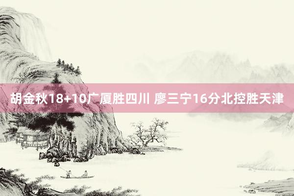 胡金秋18+10广厦胜四川 廖三宁16分北控胜天津