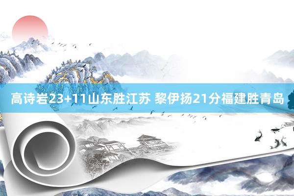 高诗岩23+11山东胜江苏 黎伊扬21分福建胜青岛