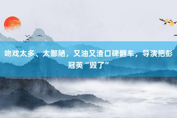 吻戏太多、太鄙陋，又油又渣口碑翻车，导演把彭冠英“毁了”