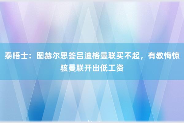 泰晤士：图赫尔思签吕迪格曼联买不起，有教悔惊骇曼联开出低工资