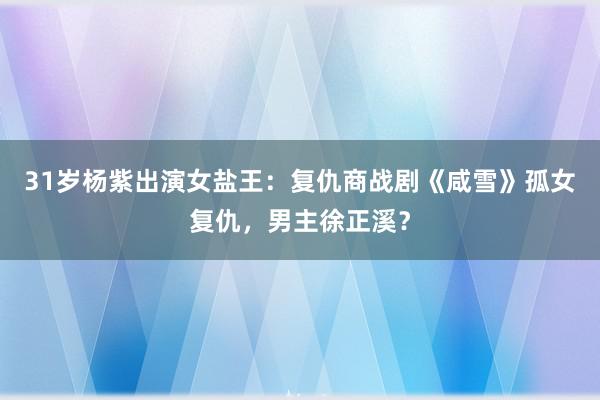 31岁杨紫出演女盐王：复仇商战剧《咸雪》孤女复仇，男主徐正溪？