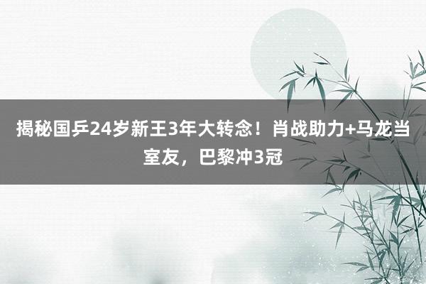 揭秘国乒24岁新王3年大转念！肖战助力+马龙当室友，巴黎冲3冠