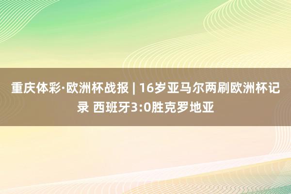 重庆体彩·欧洲杯战报 | 16岁亚马尔两刷欧洲杯记录 西班牙3:0胜克罗地亚