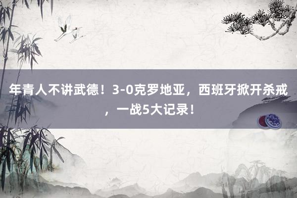 年青人不讲武德！3-0克罗地亚，西班牙掀开杀戒，一战5大记录！