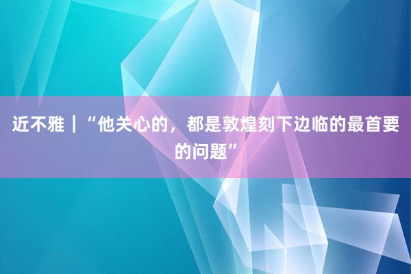 近不雅｜“他关心的，都是敦煌刻下边临的最首要的问题”