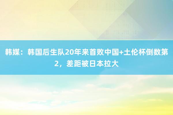 韩媒：韩国后生队20年来首败中国+土伦杯倒数第2，差距被日本拉大