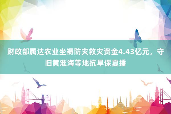 财政部属达农业坐褥防灾救灾资金4.43亿元，守旧黄淮海等地抗旱保夏播