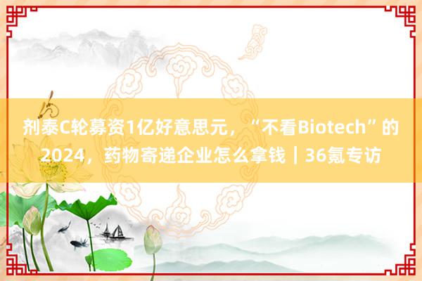 剂泰C轮募资1亿好意思元，“不看Biotech”的2024，药物寄递企业怎么拿钱｜36氪专访