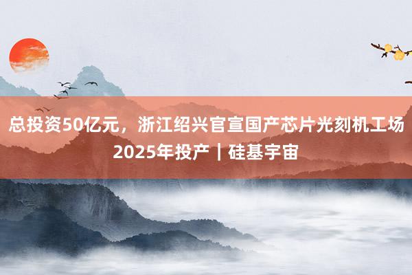 总投资50亿元，浙江绍兴官宣国产芯片光刻机工场2025年投产｜硅基宇宙