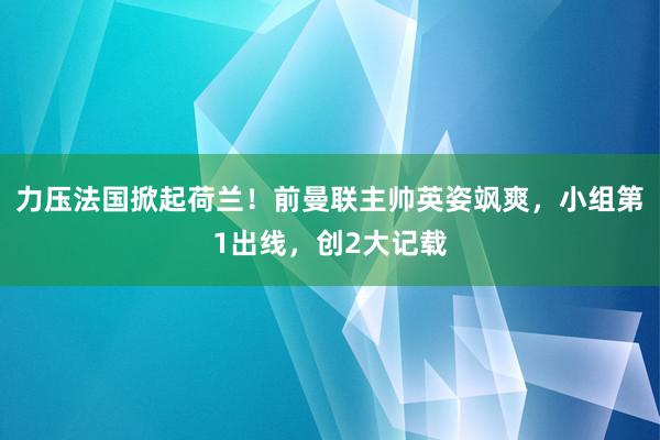 力压法国掀起荷兰！前曼联主帅英姿飒爽，小组第1出线，创2大记载