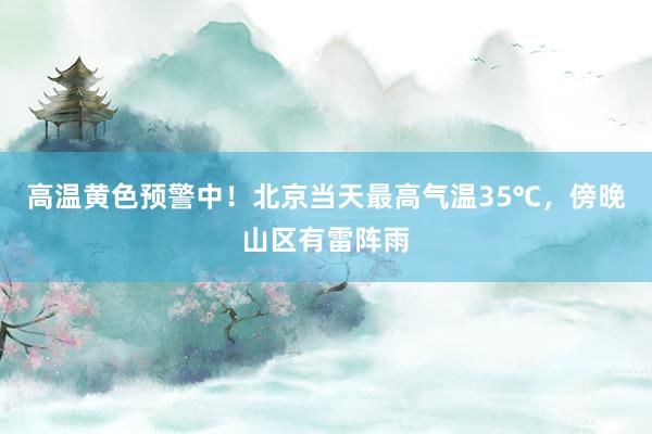 高温黄色预警中！北京当天最高气温35℃，傍晚山区有雷阵雨