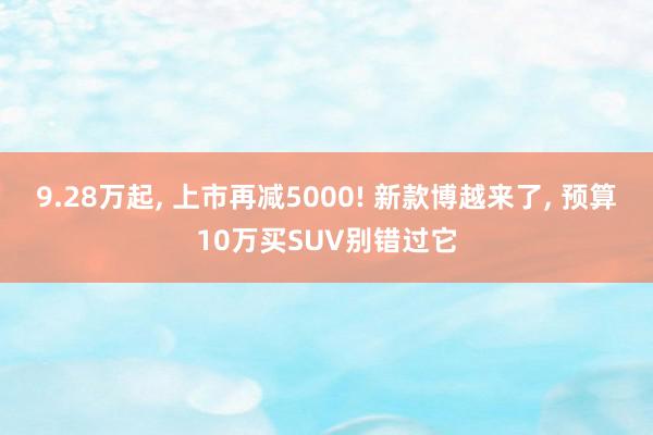 9.28万起, 上市再减5000! 新款博越来了, 预算10万买SUV别错过它