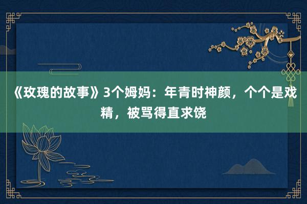 《玫瑰的故事》3个姆妈：年青时神颜，个个是戏精，被骂得直求饶