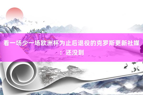 看一场少一场欧洲杯为止后退役的克罗斯更新社媒：还没到