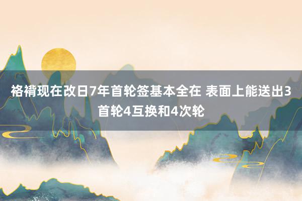 袼褙现在改日7年首轮签基本全在 表面上能送出3首轮4互换和4次轮