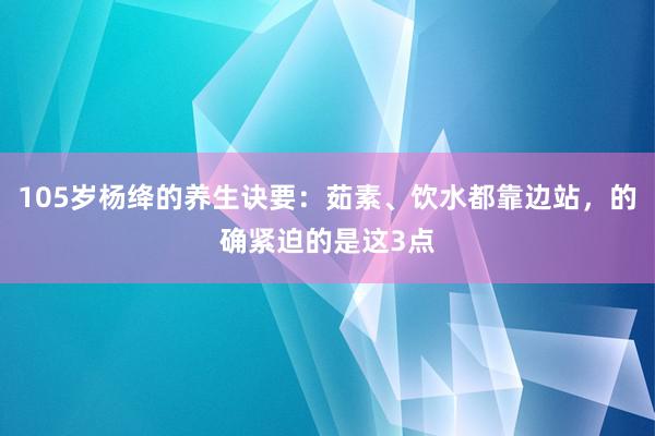 105岁杨绛的养生诀要：茹素、饮水都靠边站，的确紧迫的是这3点