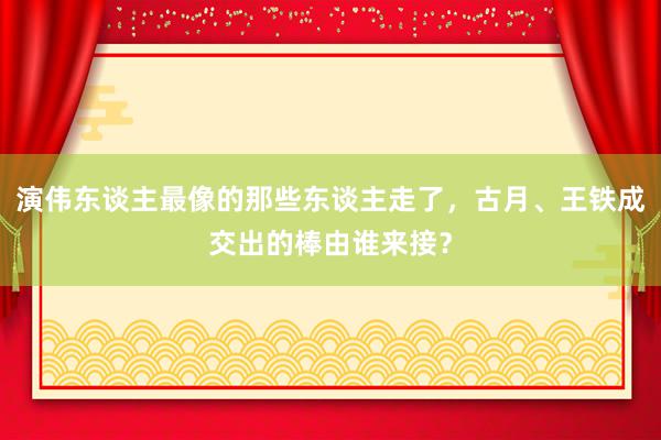 演伟东谈主最像的那些东谈主走了，古月、王铁成交出的棒由谁来接？