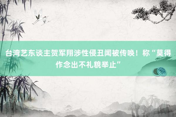 台湾艺东谈主贺军翔涉性侵丑闻被传唤！称“莫得作念出不礼貌举止”