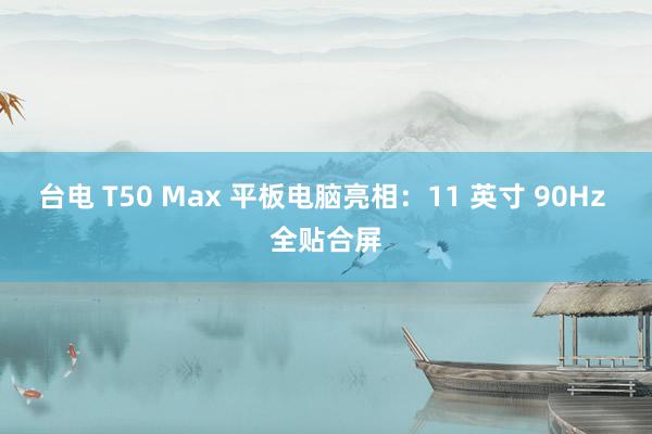 台电 T50 Max 平板电脑亮相：11 英寸 90Hz 全贴合屏