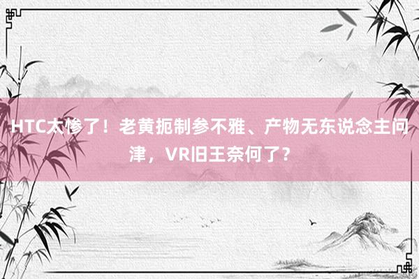 HTC太惨了！老黄扼制参不雅、产物无东说念主问津，VR旧王奈何了？