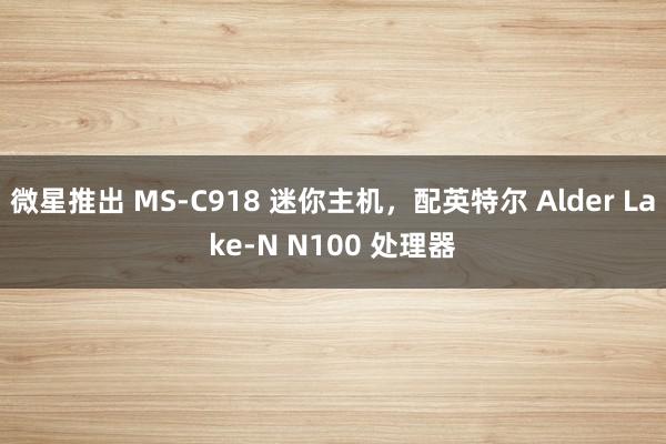 微星推出 MS-C918 迷你主机，配英特尔 Alder Lake-N N100 处理器