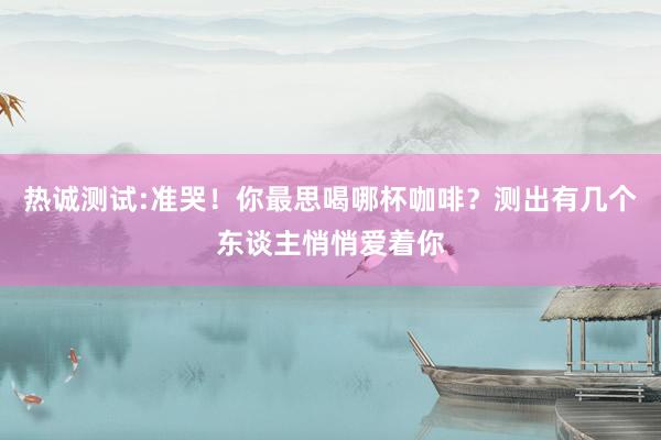 热诚测试:准哭！你最思喝哪杯咖啡？测出有几个东谈主悄悄爱着你