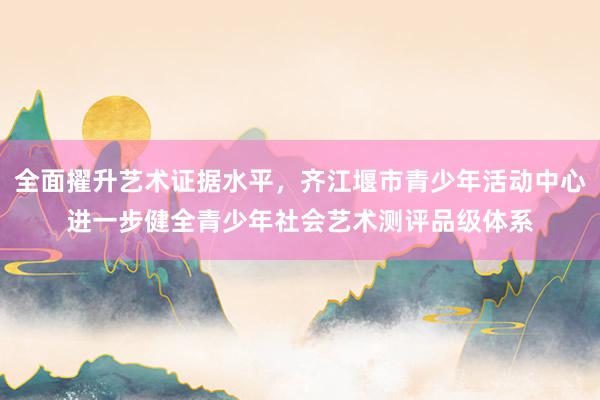 全面擢升艺术证据水平，齐江堰市青少年活动中心进一步健全青少年社会艺术测评品级体系