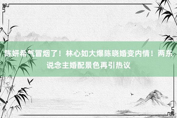 陈妍希气冒烟了！林心如大爆陈晓婚变内情！两东说念主婚配景色再引热议