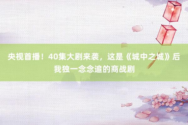 央视首播！40集大剧来袭，这是《城中之城》后我独一念念追的商战剧