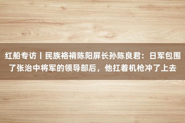 红船专访丨民族袼褙陈阳屏长孙陈良君：日军包围了张治中将军的领导部后，他扛着机枪冲了上去