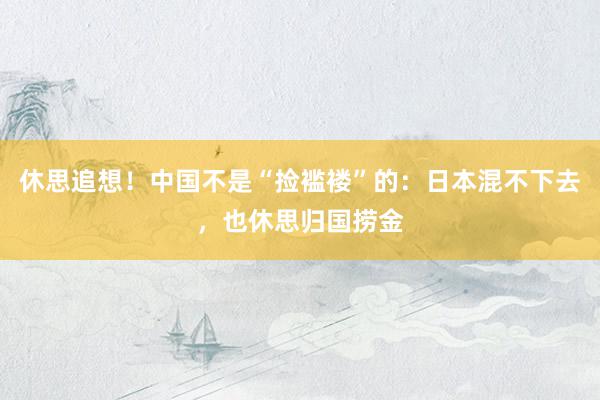 休思追想！中国不是“捡褴褛”的：日本混不下去，也休思归国捞金