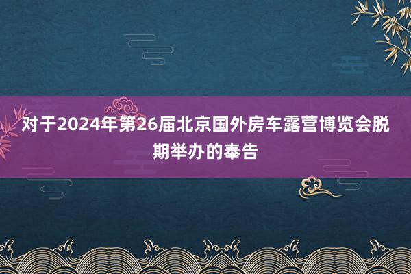 对于2024年第26届北京国外房车露营博览会脱期举办的奉告