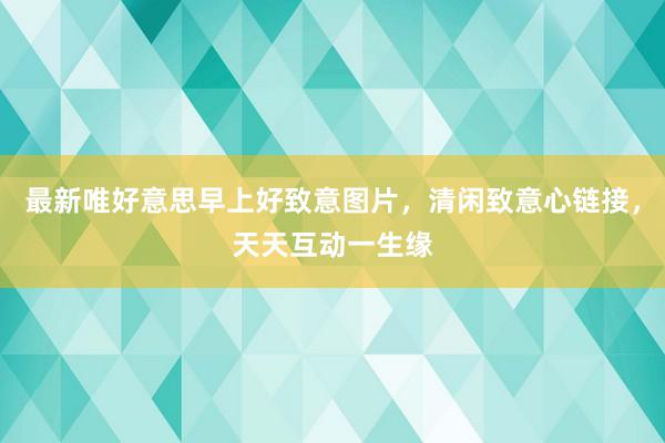 最新唯好意思早上好致意图片，清闲致意心链接，天天互动一生缘