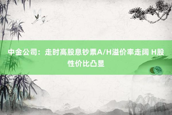 中金公司：走时高股息钞票A/H溢价率走阔 H股性价比凸显