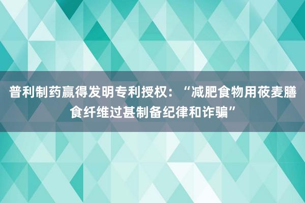 普利制药赢得发明专利授权：“减肥食物用莜麦膳食纤维过甚制备纪律和诈骗”