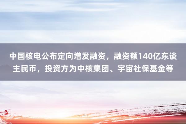 中国核电公布定向增发融资，融资额140亿东谈主民币，投资方为中核集团、宇宙社保基金等