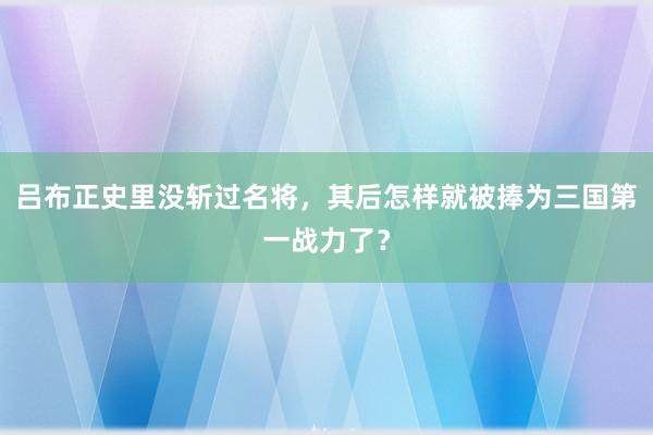 吕布正史里没斩过名将，其后怎样就被捧为三国第一战力了？