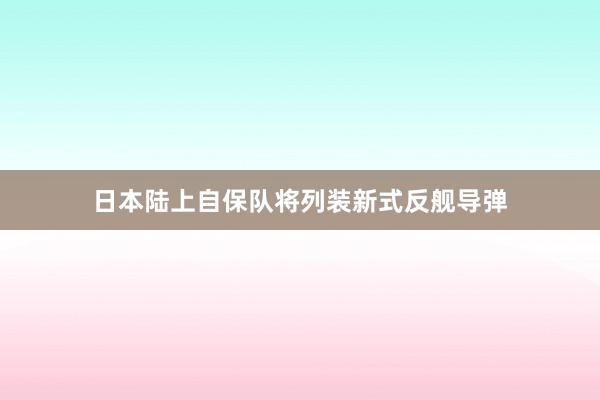 日本陆上自保队将列装新式反舰导弹