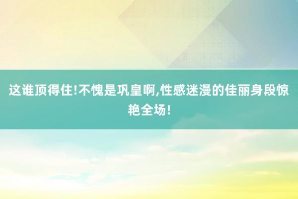 这谁顶得住!不愧是巩皇啊,性感迷漫的佳丽身段惊艳全场!