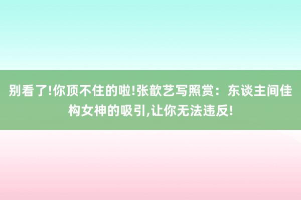 别看了!你顶不住的啦!张歆艺写照赏：东谈主间佳构女神的吸引,让你无法违反!