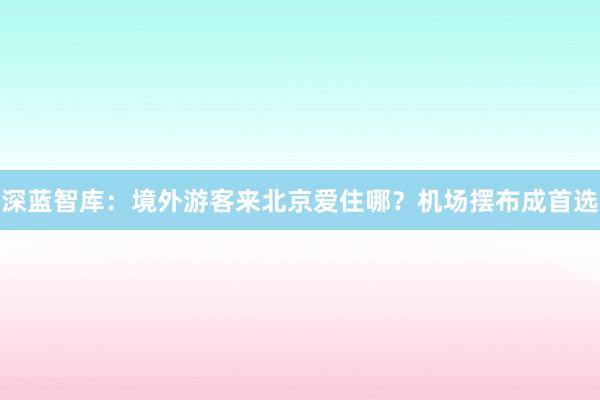 深蓝智库：境外游客来北京爱住哪？机场摆布成首选