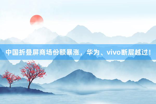 中国折叠屏商场份额暴涨，华为、vivo断层越过！