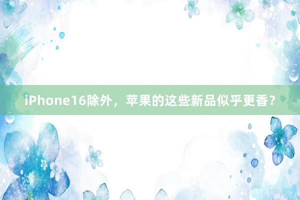 iPhone16除外，苹果的这些新品似乎更香？