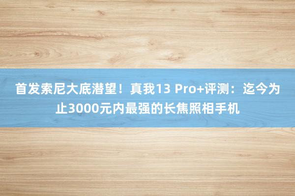 首发索尼大底潜望！真我13 Pro+评测：迄今为止3000元内最强的长焦照相手机